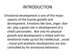 INTRODUCTION
Emotional development is one of the major
aspects of the human growth and
development. Emotions like love, anger ,fear
etc. play a great role in development of a
child’s personality . Not only his physical
growth and development is linked with his
emotional make up but his intellectual ,social
, moral and aesthetic development are also
controlled by his emotional behaviour .
 