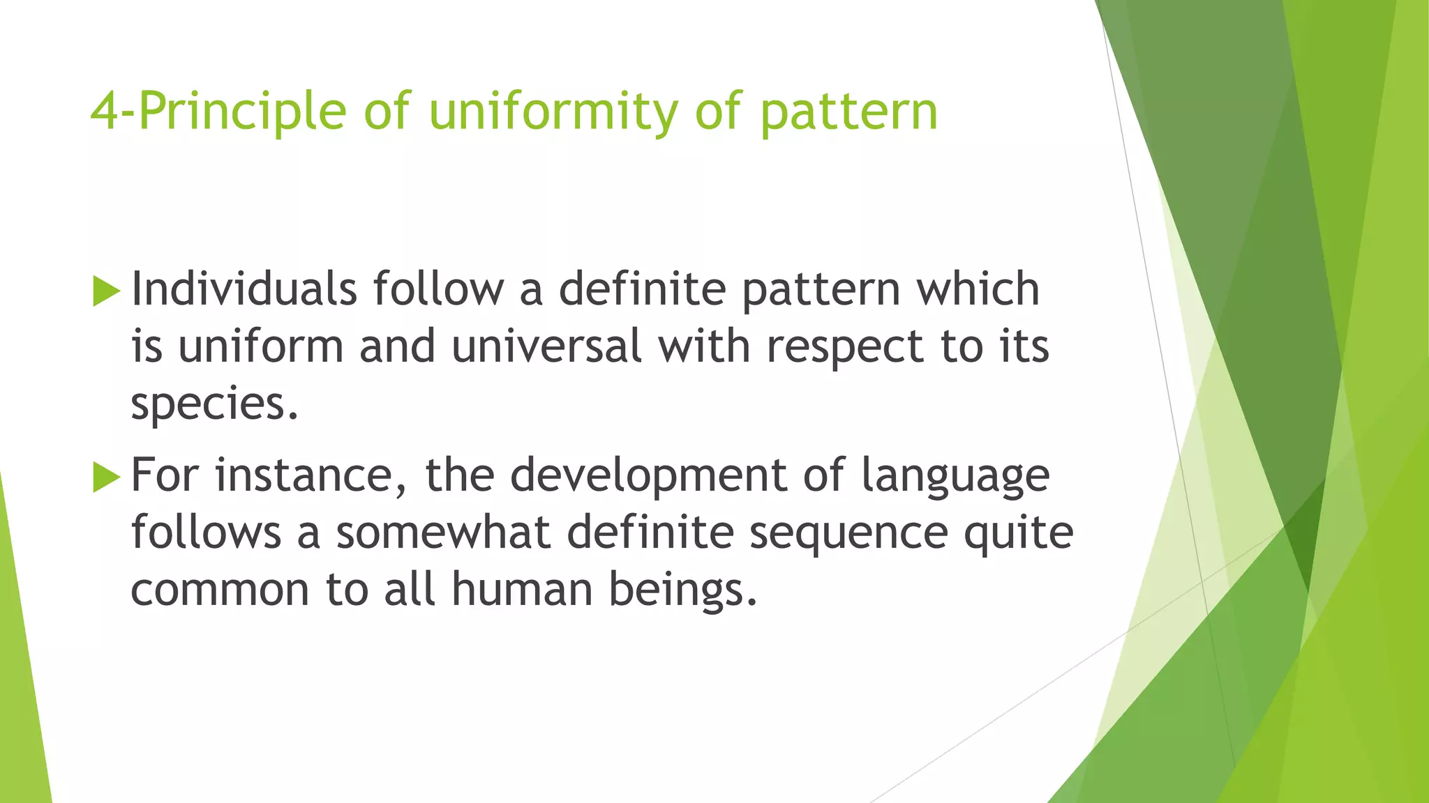4-Principle of uniformity of pattern
 Individuals follow a definite pattern which
is uniform and universal with respect to its
species.
 For instance, the development of language
follows a somewhat definite sequence quite
common to all human beings.
 