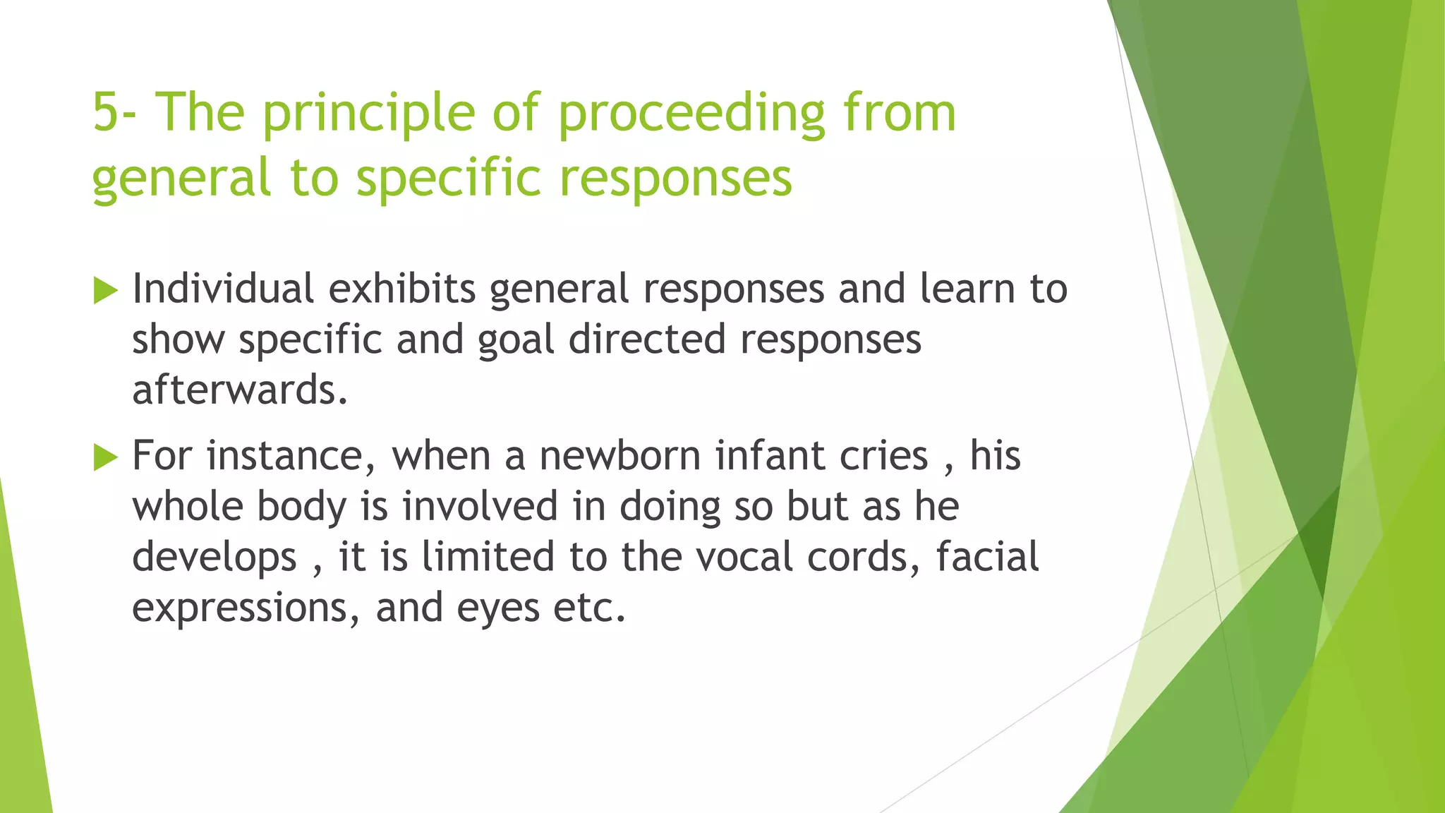5- The principle of proceeding from
general to specific responses
 Individual exhibits general responses and learn to
show specific and goal directed responses
afterwards.
 For instance, when a newborn infant cries , his
whole body is involved in doing so but as he
develops , it is limited to the vocal cords, facial
expressions, and eyes etc.
 
