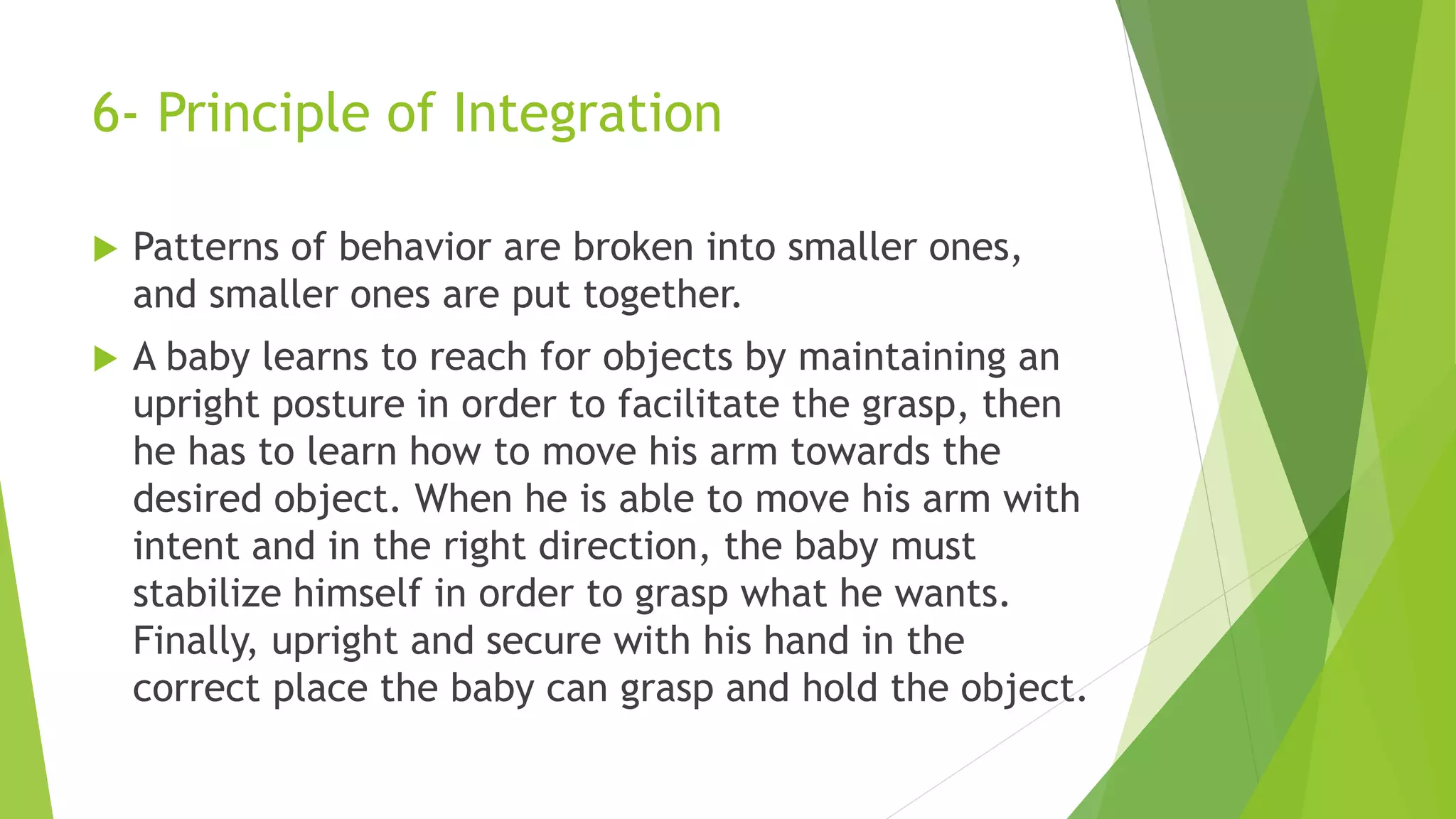 6- Principle of Integration
 Patterns of behavior are broken into smaller ones,
and smaller ones are put together.
 A baby learns to reach for objects by maintaining an
upright posture in order to facilitate the grasp, then
he has to learn how to move his arm towards the
desired object. When he is able to move his arm with
intent and in the right direction, the baby must
stabilize himself in order to grasp what he wants.
Finally, upright and secure with his hand in the
correct place the baby can grasp and hold the object.
 