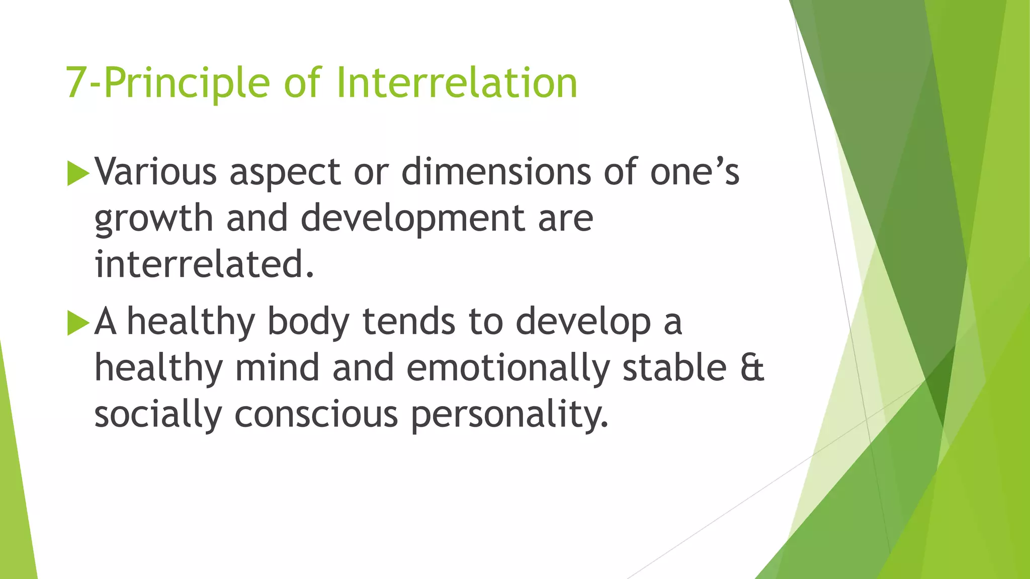 7-Principle of Interrelation
Various aspect or dimensions of one’s
growth and development are
interrelated.
A healthy body tends to develop a
healthy mind and emotionally stable &
socially conscious personality.
 