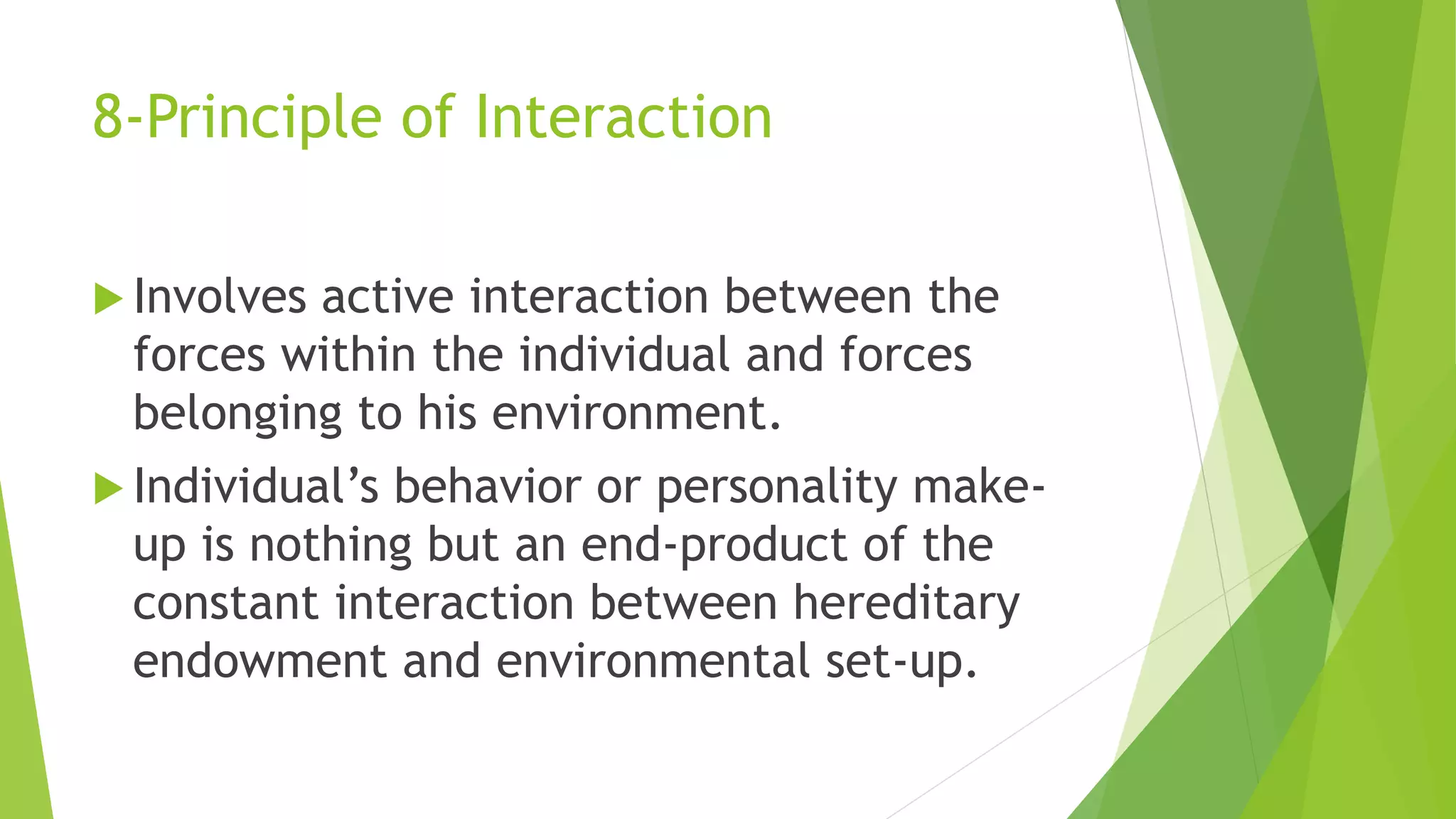 8-Principle of Interaction
 Involves active interaction between the
forces within the individual and forces
belonging to his environment.
 Individual’s behavior or personality make-
up is nothing but an end-product of the
constant interaction between hereditary
endowment and environmental set-up.
 