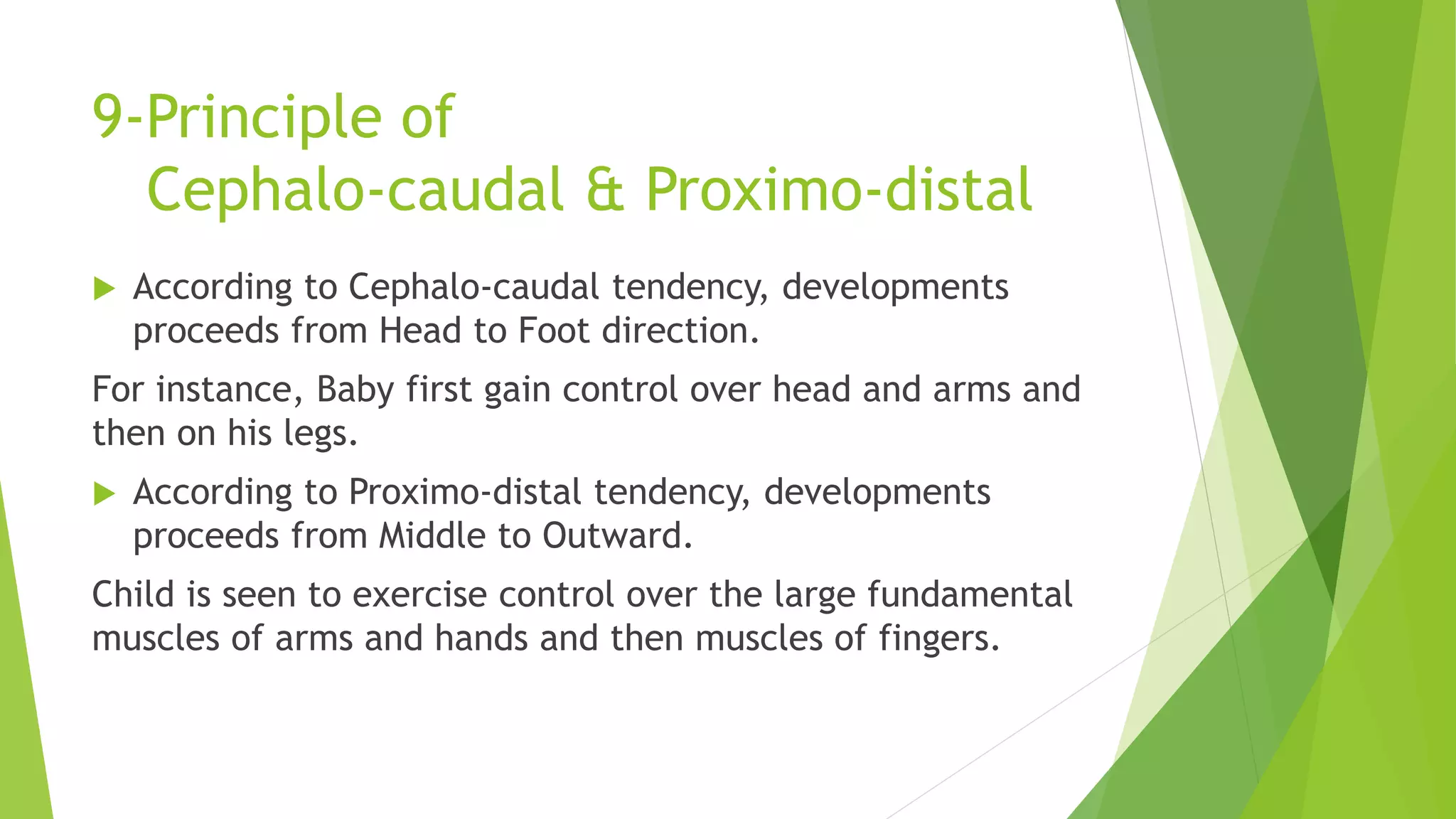 9-Principle of
Cephalo-caudal & Proximo-distal
 According to Cephalo-caudal tendency, developments
proceeds from Head to Foot direction.
For instance, Baby first gain control over head and arms and
then on his legs.
 According to Proximo-distal tendency, developments
proceeds from Middle to Outward.
Child is seen to exercise control over the large fundamental
muscles of arms and hands and then muscles of fingers.
 