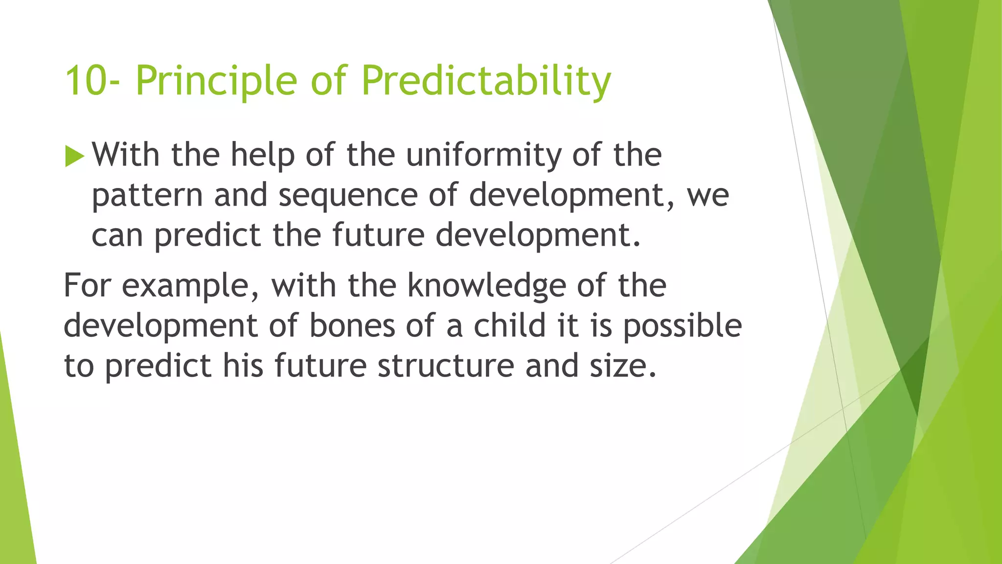 10- Principle of Predictability
 With the help of the uniformity of the
pattern and sequence of development, we
can predict the future development.
For example, with the knowledge of the
development of bones of a child it is possible
to predict his future structure and size.
 