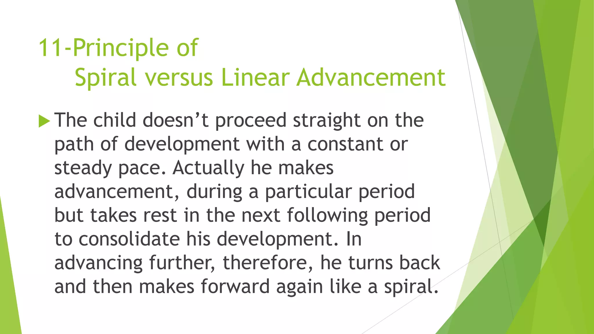11-Principle of
Spiral versus Linear Advancement
 The child doesn’t proceed straight on the
path of development with a constant or
steady pace. Actually he makes
advancement, during a particular period
but takes rest in the next following period
to consolidate his development. In
advancing further, therefore, he turns back
and then makes forward again like a spiral.
 