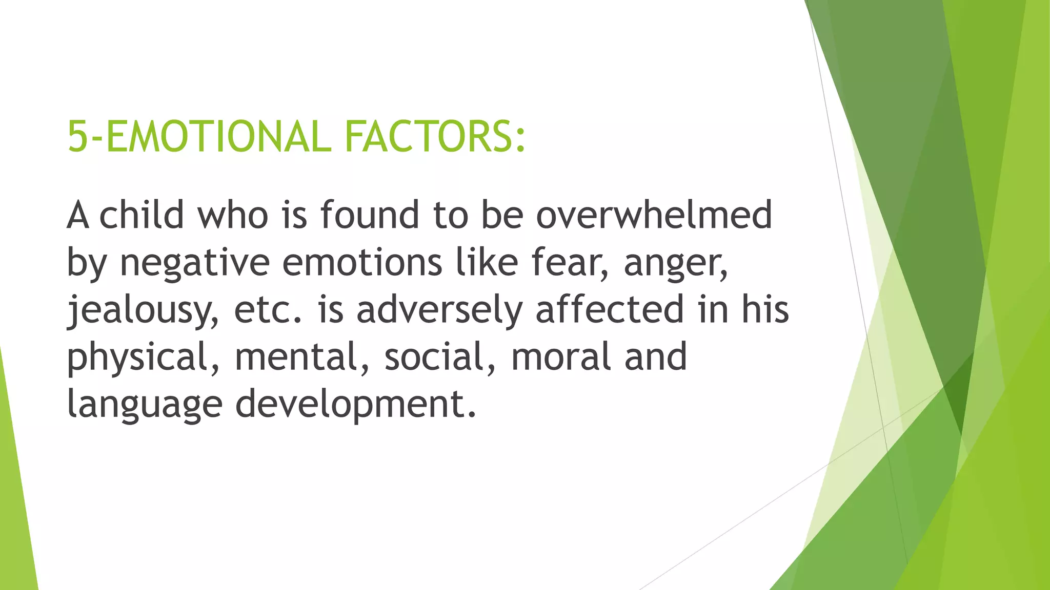5-EMOTIONAL FACTORS:
A child who is found to be overwhelmed
by negative emotions like fear, anger,
jealousy, etc. is adversely affected in his
physical, mental, social, moral and
language development.
 