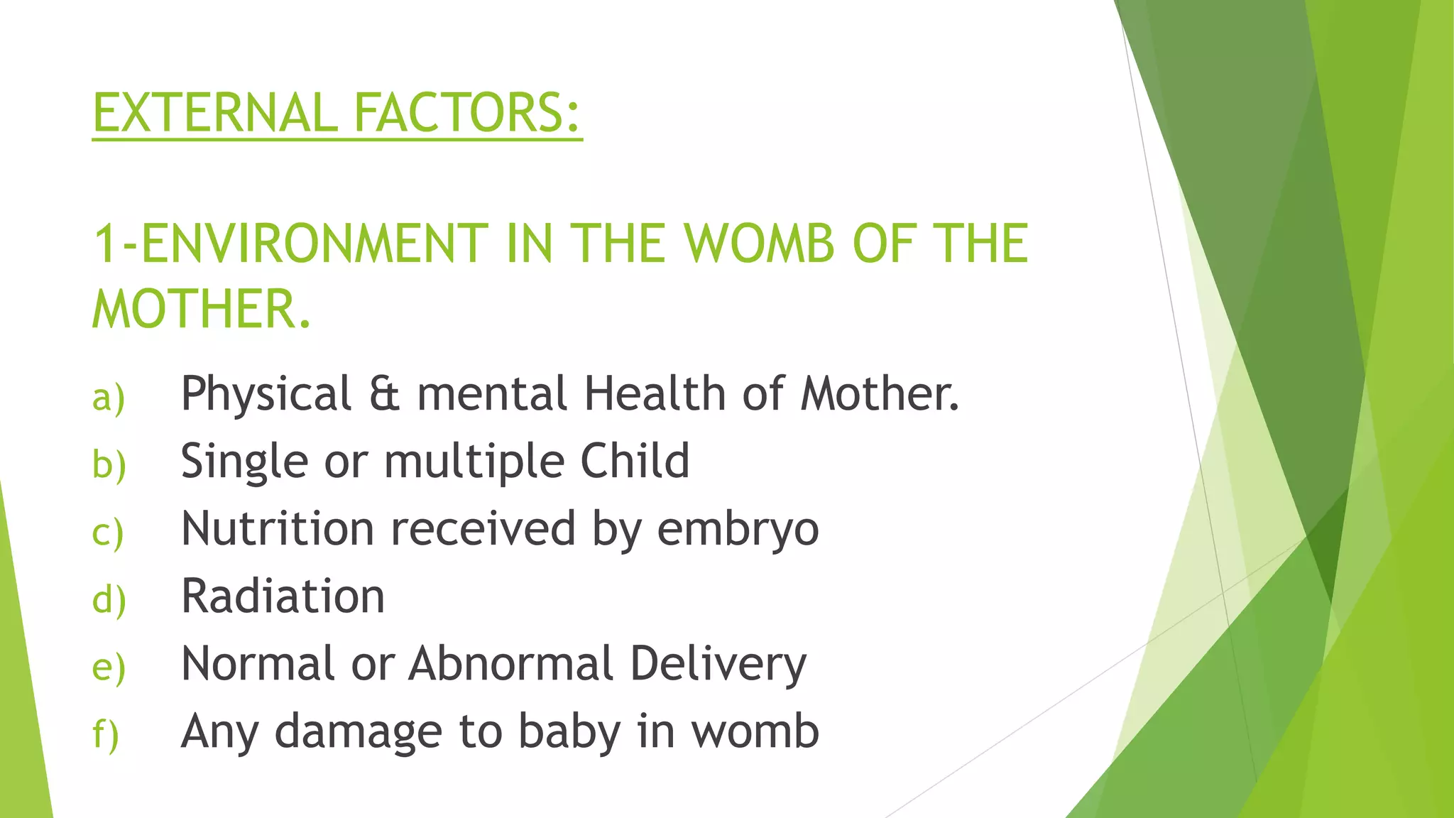 EXTERNAL FACTORS:
1-ENVIRONMENT IN THE WOMB OF THE
MOTHER.
a) Physical & mental Health of Mother.
b) Single or multiple Child
c) Nutrition received by embryo
d) Radiation
e) Normal or Abnormal Delivery
f) Any damage to baby in womb
 