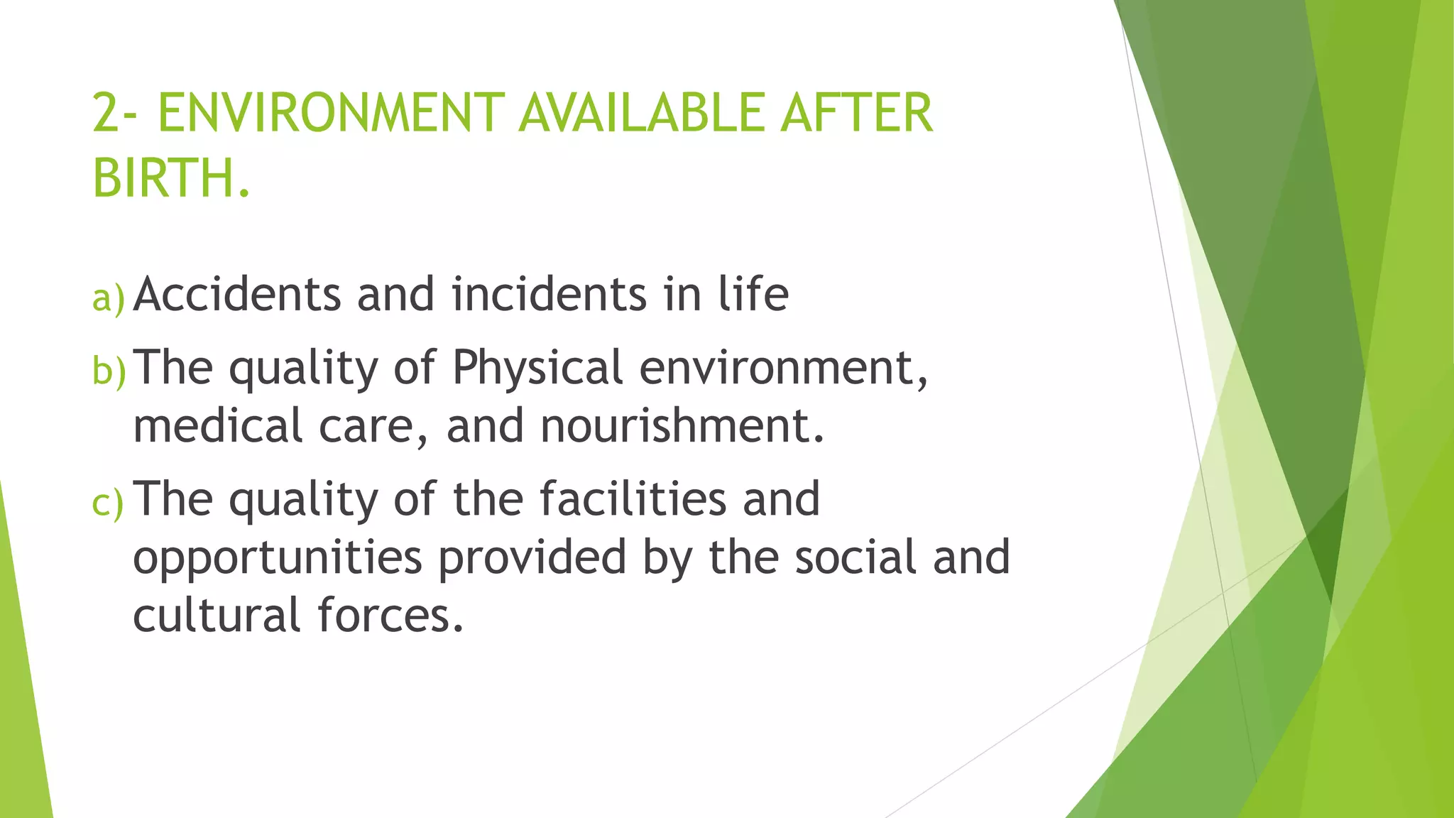 2- ENVIRONMENT AVAILABLE AFTER
BIRTH.
a) Accidents and incidents in life
b)The quality of Physical environment,
medical care, and nourishment.
c) The quality of the facilities and
opportunities provided by the social and
cultural forces.
 