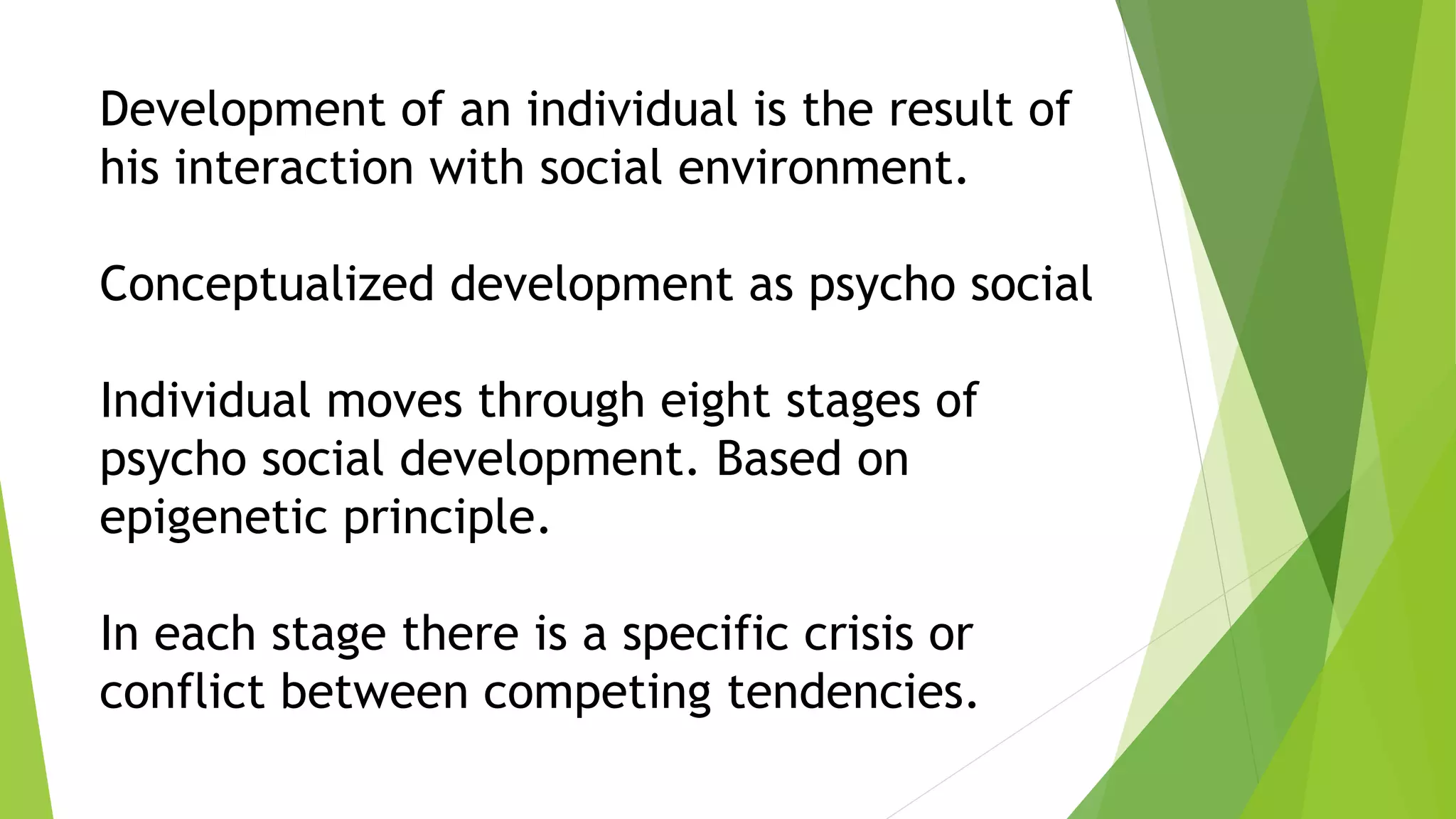Development of an individual is the result of
his interaction with social environment.
Conceptualized development as psycho social
Individual moves through eight stages of
psycho social development. Based on
epigenetic principle.
In each stage there is a specific crisis or
conflict between competing tendencies.
 
