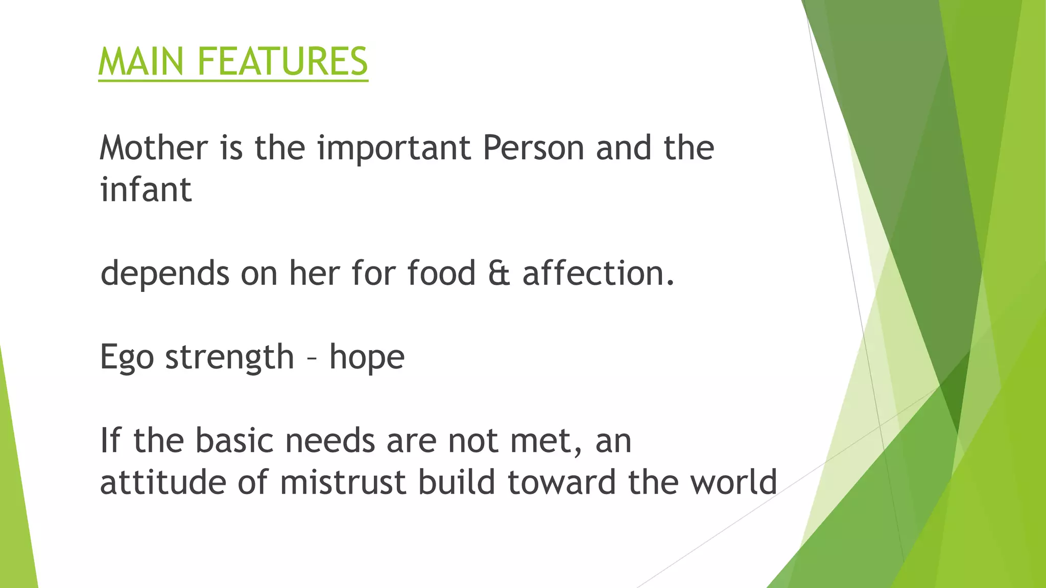 MAIN FEATURES
Mother is the important Person and the
infant
depends on her for food & affection.
Ego strength – hope
If the basic needs are not met, an
attitude of mistrust build toward the world
 