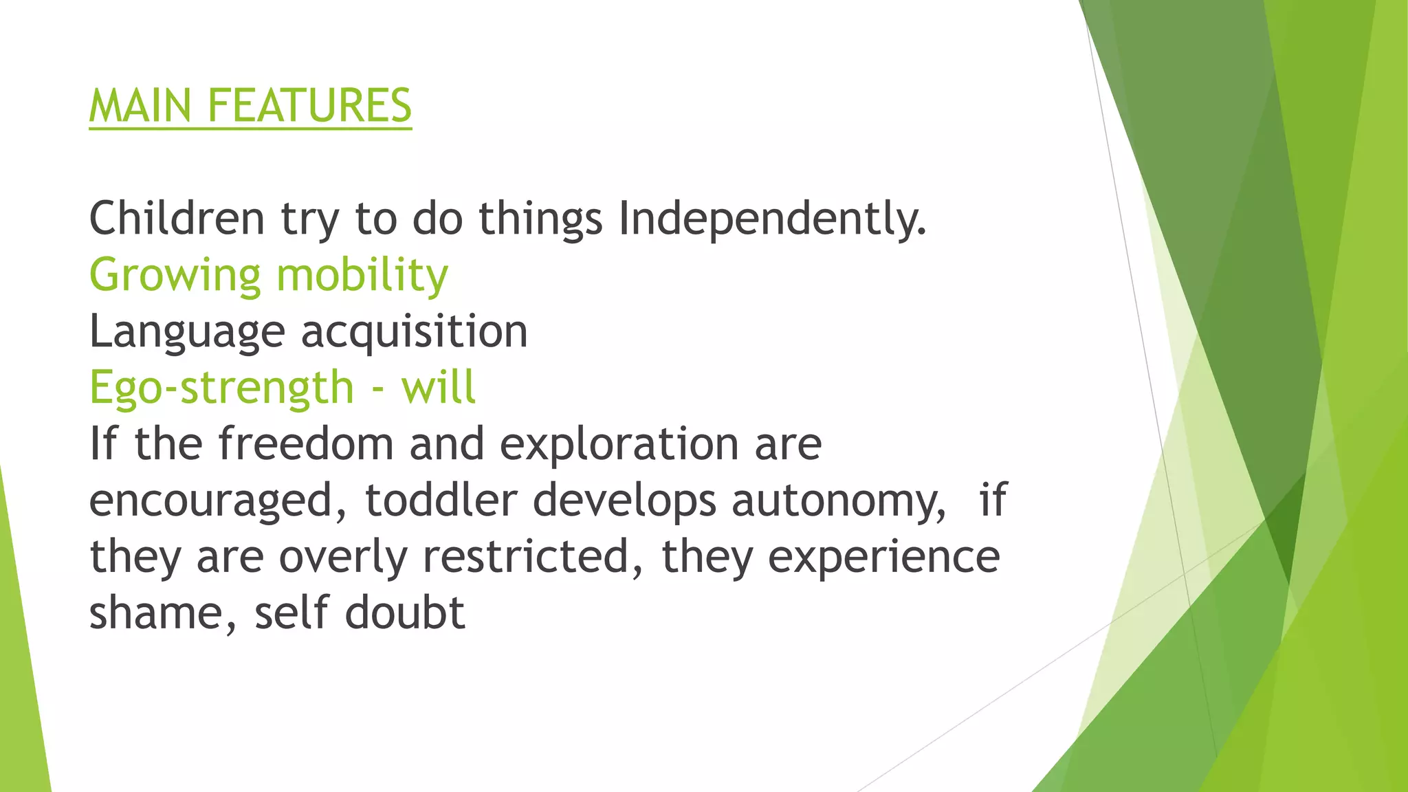 MAIN FEATURES
Children try to do things Independently.
Growing mobility
Language acquisition
Ego-strength - will
If the freedom and exploration are
encouraged, toddler develops autonomy, if
they are overly restricted, they experience
shame, self doubt
 