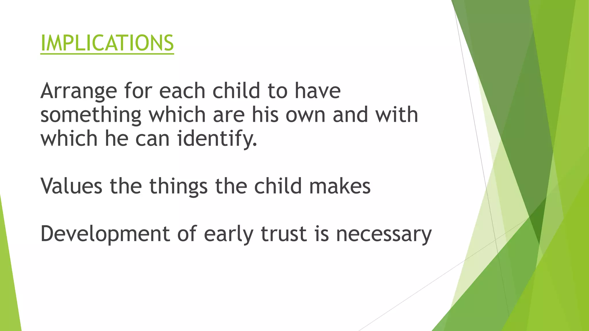 IMPLICATIONS
Arrange for each child to have
something which are his own and with
which he can identify.
Values the things the child makes
Development of early trust is necessary
 