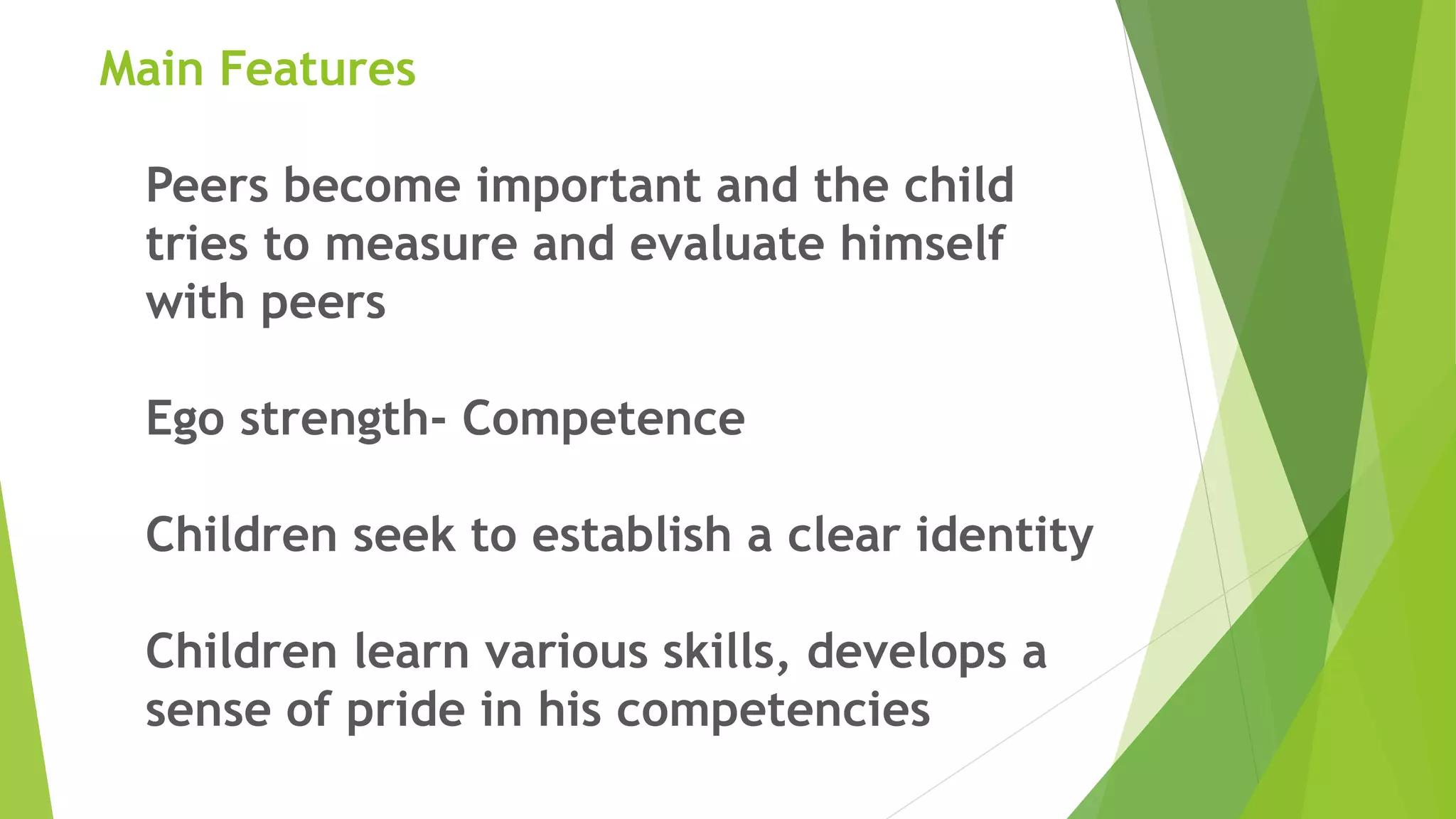 Main Features
Peers become important and the child
tries to measure and evaluate himself
with peers
Ego strength- Competence
Children seek to establish a clear identity
Children learn various skills, develops a
sense of pride in his competencies
 