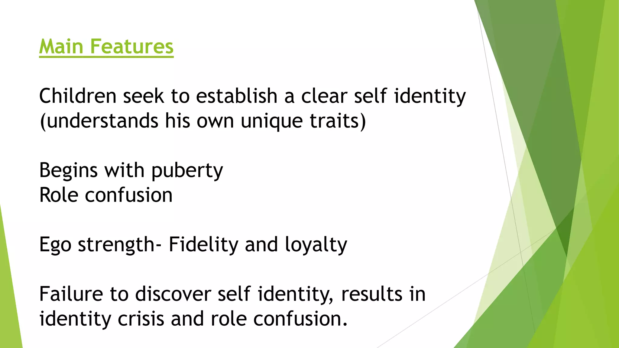 Main Features
Children seek to establish a clear self identity
(understands his own unique traits)
Begins with puberty
Role confusion
Ego strength- Fidelity and loyalty
Failure to discover self identity, results in
identity crisis and role confusion.
 