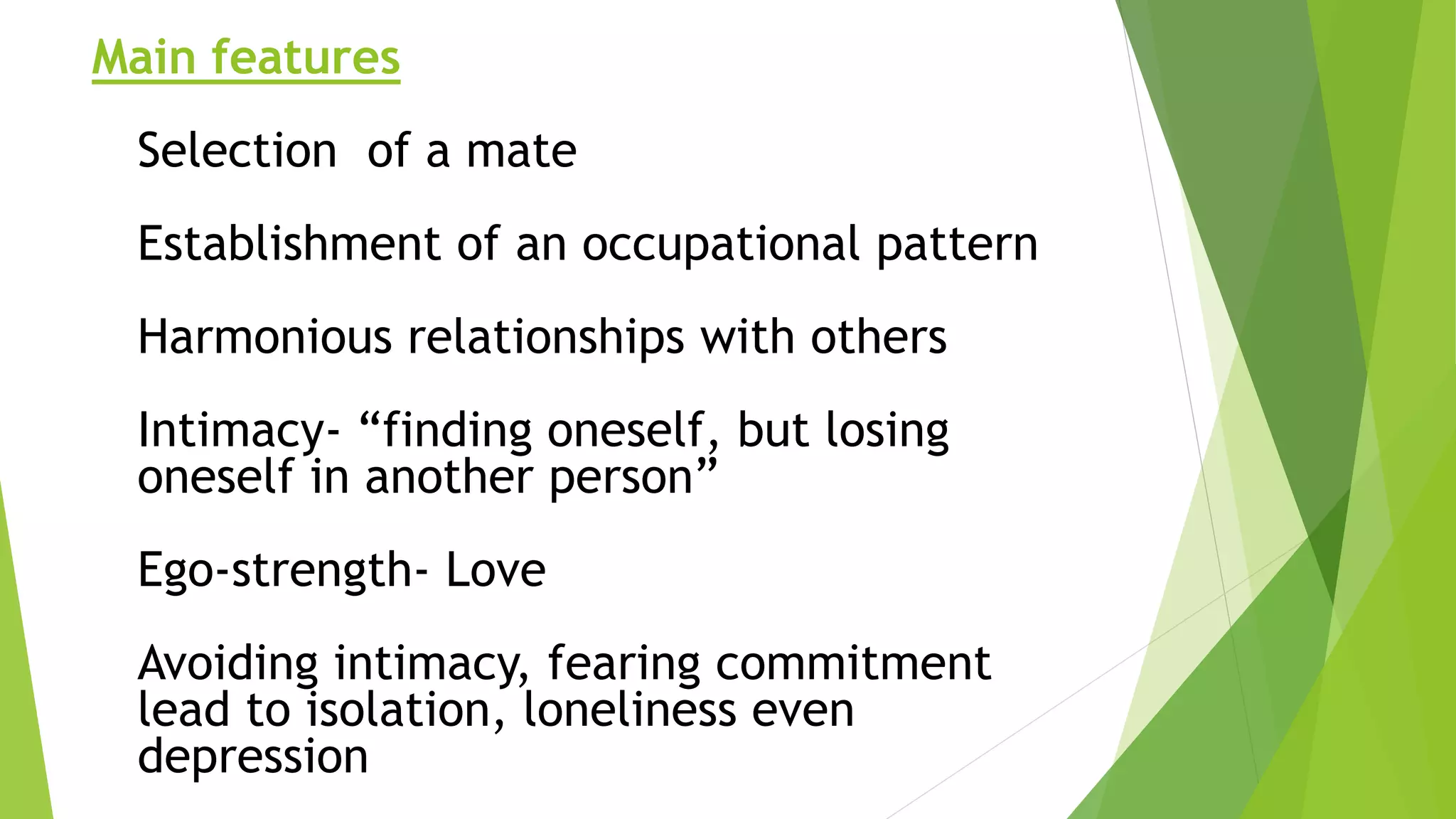 Main features
Selection of a mate
Establishment of an occupational pattern
Harmonious relationships with others
Intimacy- “finding oneself, but losing
oneself in another person”
Ego-strength- Love
Avoiding intimacy, fearing commitment
lead to isolation, loneliness even
depression
 