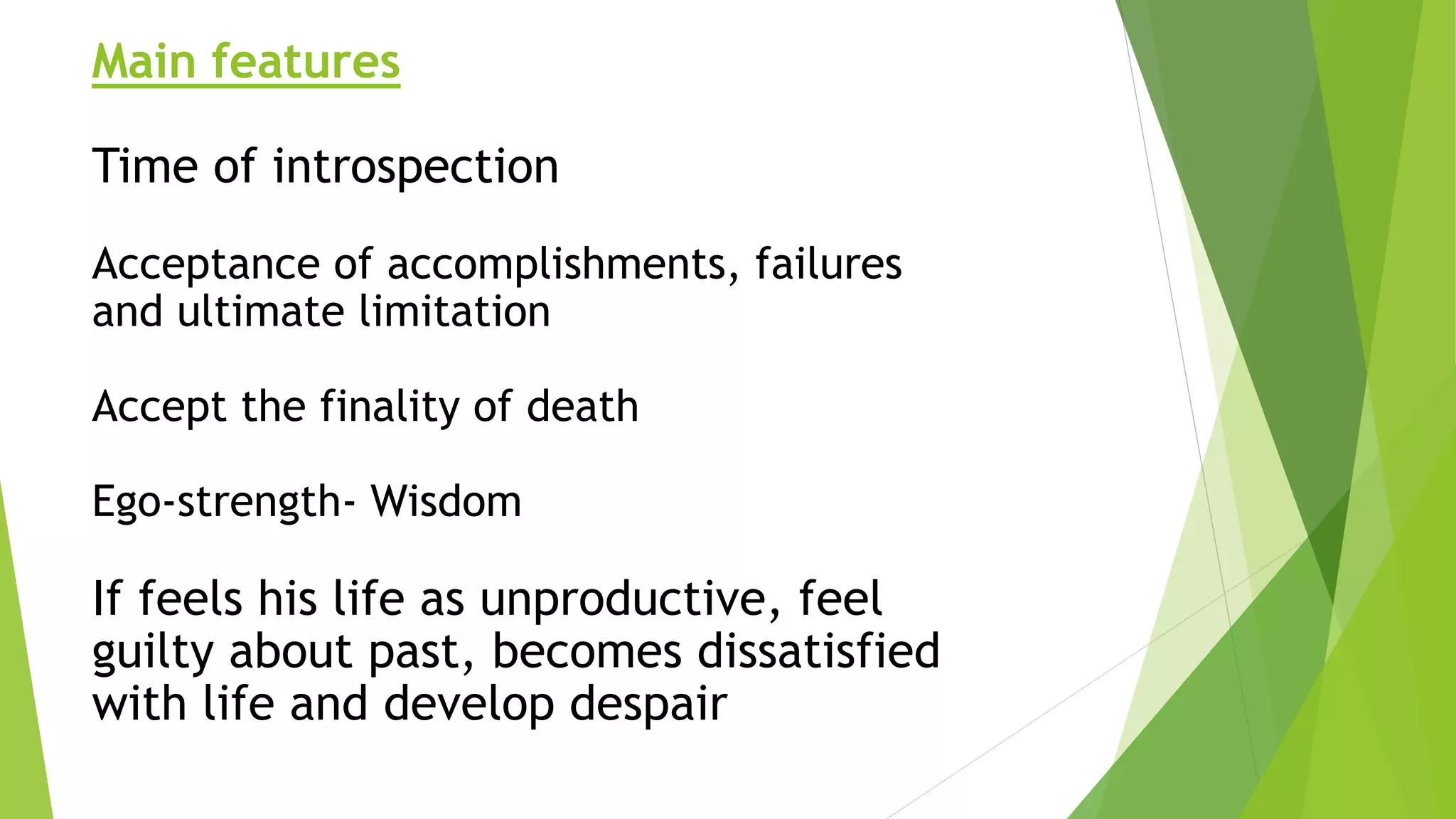 Main features
Time of introspection
Acceptance of accomplishments, failures
and ultimate limitation
Accept the finality of death
Ego-strength- Wisdom
If feels his life as unproductive, feel
guilty about past, becomes dissatisfied
with life and develop despair
 