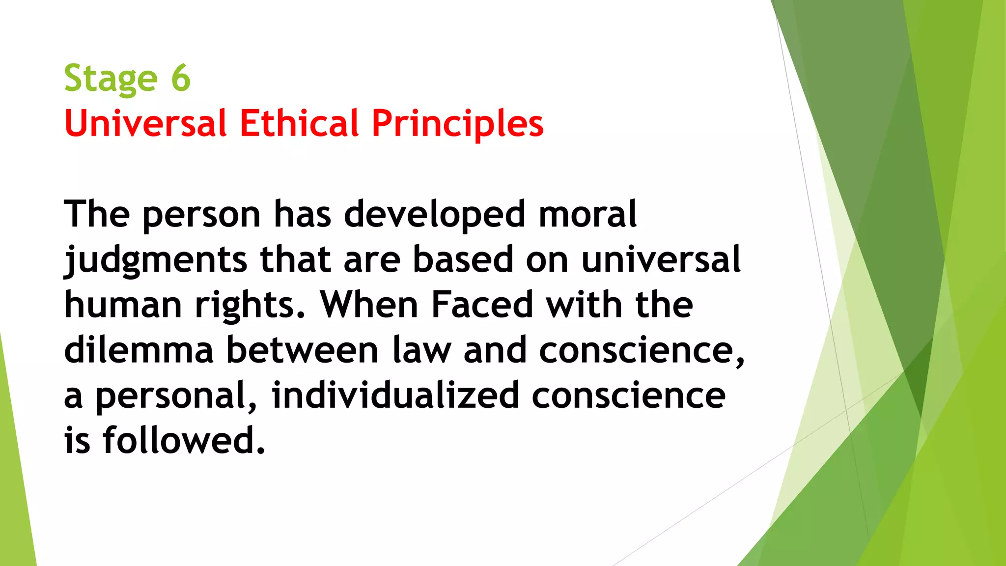 Stage 6
Universal Ethical Principles
The person has developed moral
judgments that are based on universal
human rights. When Faced with the
dilemma between law and conscience,
a personal, individualized conscience
is followed.
 