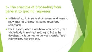 5- The principle of proceeding from
general to specific responses
 Individual exhibits general responses and learn to
show specific and goal directed responses
afterwards.
 For instance, when a newborn infant cries , his
whole body is involved in doing so but as he
develops , it is limited to the vocal cords, facial
expressions, and eyes etc.
 
