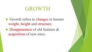 GROWTH
 Growth refers to changes in human
weight, height and structure.
 Disappearance of old features &
acquisition of new ones.
 