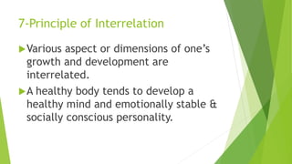 7-Principle of Interrelation
Various aspect or dimensions of one’s
growth and development are
interrelated.
A healthy body tends to develop a
healthy mind and emotionally stable &
socially conscious personality.
 