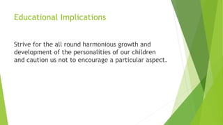 Educational Implications
Strive for the all round harmonious growth and
development of the personalities of our children
and caution us not to encourage a particular aspect.
 