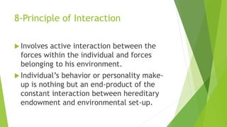 8-Principle of Interaction
 Involves active interaction between the
forces within the individual and forces
belonging to his environment.
 Individual’s behavior or personality make-
up is nothing but an end-product of the
constant interaction between hereditary
endowment and environmental set-up.
 