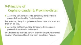 9-Principle of
Cephalo-caudal & Proximo-distal
 According to Cephalo-caudal tendency, developments
proceeds from Head to Foot direction.
For instance, Baby first gain control over head and arms and
then on his legs.
 According to Proximo-distal tendency, developments
proceeds from Middle to Outward.
Child is seen to exercise control over the large fundamental
muscles of arms and hands and then muscles of fingers.
 