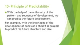 10- Principle of Predictability
 With the help of the uniformity of the
pattern and sequence of development, we
can predict the future development.
For example, with the knowledge of the
development of bones of a child it is possible
to predict his future structure and size.
 