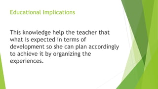 Educational Implications
This knowledge help the teacher that
what is expected in terms of
development so she can plan accordingly
to achieve it by organizing the
experiences.
 