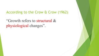 According to the Crow & Crow (1962)
“Growth refers to structural &
physiological changes”.
 