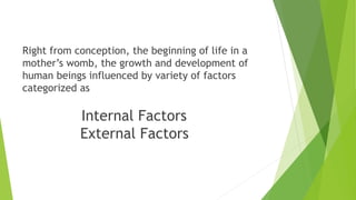 Right from conception, the beginning of life in a
mother’s womb, the growth and development of
human beings influenced by variety of factors
categorized as
Internal Factors
External Factors
 