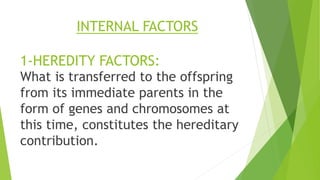 INTERNAL FACTORS
1-HEREDITY FACTORS:
What is transferred to the offspring
from its immediate parents in the
form of genes and chromosomes at
this time, constitutes the hereditary
contribution.
 