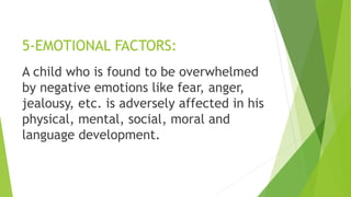 5-EMOTIONAL FACTORS:
A child who is found to be overwhelmed
by negative emotions like fear, anger,
jealousy, etc. is adversely affected in his
physical, mental, social, moral and
language development.
 
