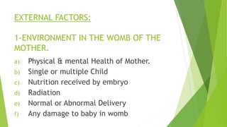 EXTERNAL FACTORS:
1-ENVIRONMENT IN THE WOMB OF THE
MOTHER.
a) Physical & mental Health of Mother.
b) Single or multiple Child
c) Nutrition received by embryo
d) Radiation
e) Normal or Abnormal Delivery
f) Any damage to baby in womb
 