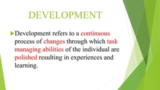 DEVELOPMENT
Development refers to a continuous
process of changes through which task
managing abilities of the individual are
polished resulting in experiences and
learning.
 