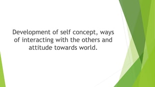 Development of self concept, ways
of interacting with the others and
attitude towards world.
 