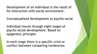 Development of an individual is the result of
his interaction with social environment.
Conceptualized development as psycho social
Individual moves through eight stages of
psycho social development. Based on
epigenetic principle.
In each stage there is a specific crisis or
conflict between competing tendencies.
 