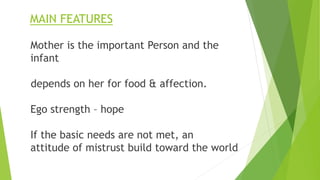 MAIN FEATURES
Mother is the important Person and the
infant
depends on her for food & affection.
Ego strength – hope
If the basic needs are not met, an
attitude of mistrust build toward the world
 