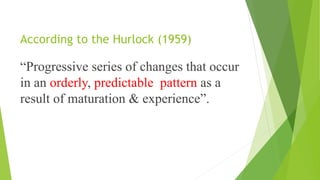 According to the Hurlock (1959)
“Progressive series of changes that occur
in an orderly, predictable pattern as a
result of maturation & experience”.
 