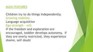 MAIN FEATURES
Children try to do things Independently.
Growing mobility
Language acquisition
Ego-strength - will
If the freedom and exploration are
encouraged, toddler develops autonomy, if
they are overly restricted, they experience
shame, self doubt
 
