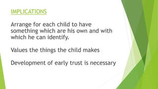 IMPLICATIONS
Arrange for each child to have
something which are his own and with
which he can identify.
Values the things the child makes
Development of early trust is necessary
 
