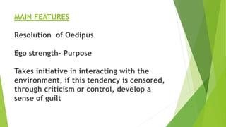 MAIN FEATURES
Resolution of Oedipus
Ego strength- Purpose
Takes initiative in interacting with the
environment, if this tendency is censored,
through criticism or control, develop a
sense of guilt
 