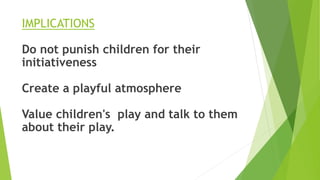 IMPLICATIONS
Do not punish children for their
initiativeness
Create a playful atmosphere
Value children's play and talk to them
about their play.
 
