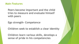 Main Features
Peers become important and the child
tries to measure and evaluate himself
with peers
Ego strength- Competence
Children seek to establish a clear identity
Children learn various skills, develops a
sense of pride in his competencies
 