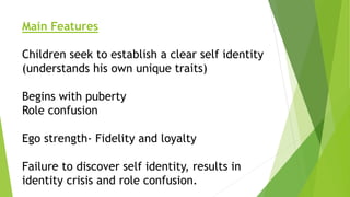Main Features
Children seek to establish a clear self identity
(understands his own unique traits)
Begins with puberty
Role confusion
Ego strength- Fidelity and loyalty
Failure to discover self identity, results in
identity crisis and role confusion.
 