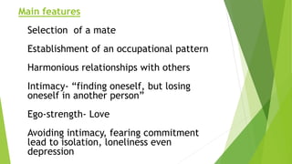 Main features
Selection of a mate
Establishment of an occupational pattern
Harmonious relationships with others
Intimacy- “finding oneself, but losing
oneself in another person”
Ego-strength- Love
Avoiding intimacy, fearing commitment
lead to isolation, loneliness even
depression
 