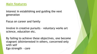Main features
Interest in establishing and guiding the next
generation
Focus on career and family
Involve in creative pursuits – voluntary works art
science, education etc.
By failing to achieve these objectives, one become
stagnant (disinterested in others, concerned only
with self
Ego strength – care
 