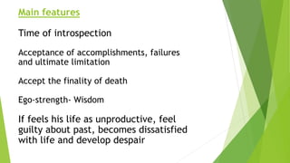 Main features
Time of introspection
Acceptance of accomplishments, failures
and ultimate limitation
Accept the finality of death
Ego-strength- Wisdom
If feels his life as unproductive, feel
guilty about past, becomes dissatisfied
with life and develop despair
 