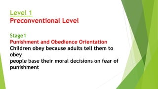 Level 1
Preconventional Level
Stage1
Punishment and Obedience Orientation
Children obey because adults tell them to
obey
people base their moral decisions on fear of
punishment
 