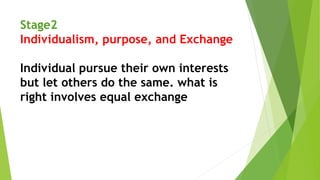 Stage2
Individualism, purpose, and Exchange
Individual pursue their own interests
but let others do the same. what is
right involves equal exchange
 